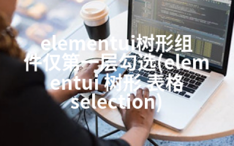 elementui树形组件仅层勾选(elementui 树形 表格 selection)