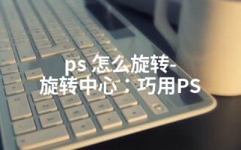 ps 怎么旋转-旋转中心：巧用PS