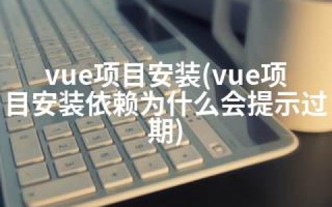 vue项目安装(vue项目安装依赖为什么会提示过期)