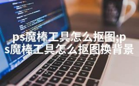 ps魔棒工具怎么抠图;ps魔棒工具怎么抠图换背景