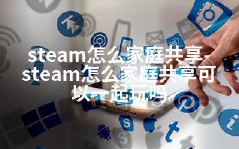 steam怎么家庭共享-steam怎么家庭共享可以一起玩吗